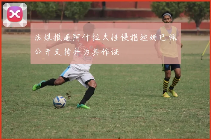 法媒报道阿什拉夫性侵指控姆巴佩公开支持并为其作证