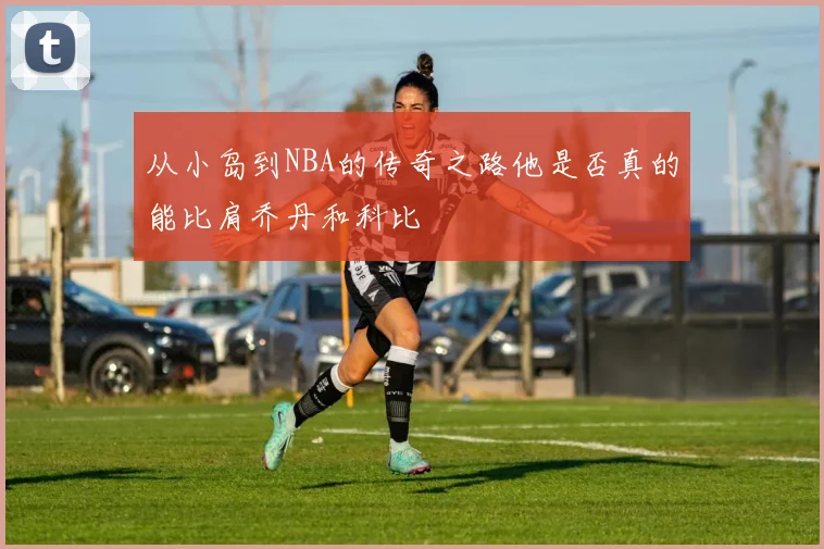 从小岛到NBA的传奇之路他是否真的能比肩乔丹和科比