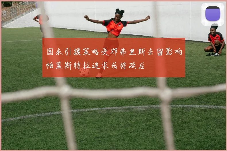 国米引援策略受邓弗里斯去留影响帕莱斯特拉追求或将延后