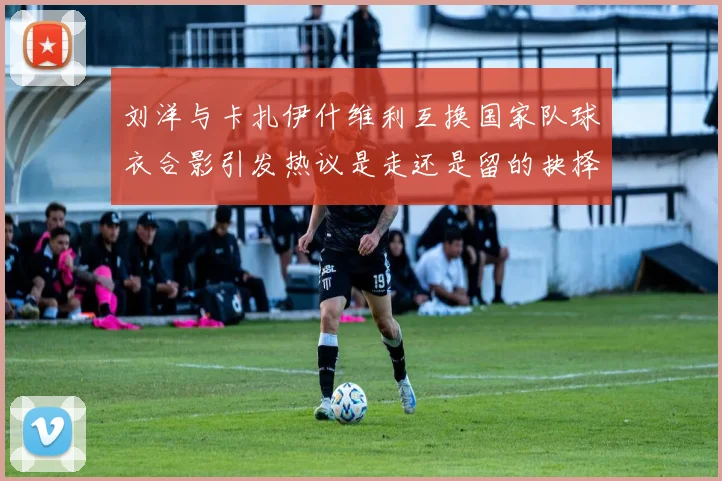 刘洋与卡扎伊什维利互换国家队球衣合影引发热议是走还是留的抉择时刻