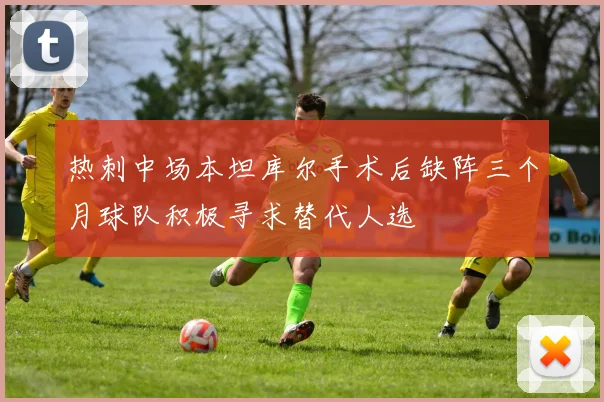 热刺中场本坦库尔手术后缺阵三个月球队积极寻求替代人选