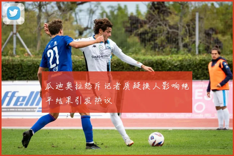 瓜迪奥拉怒斥记者质疑换人影响绝平结果引发热议