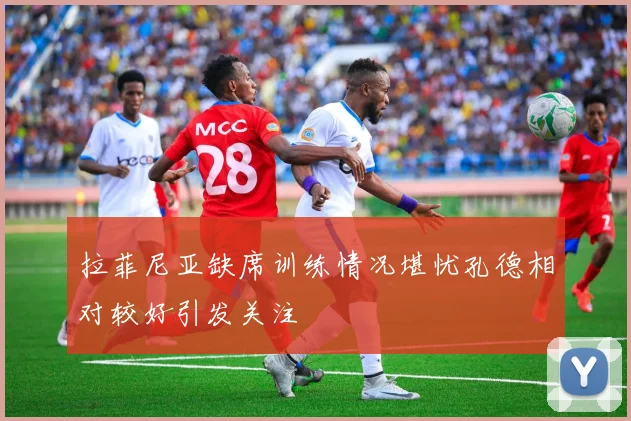 拉菲尼亚缺席训练情况堪忧孔德相对较好引发关注