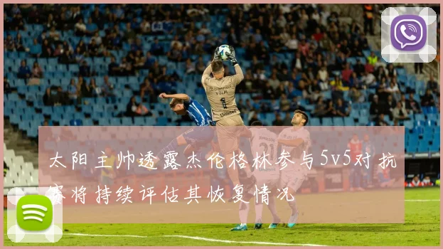 太阳主帅透露杰伦格林参与5v5对抗赛将持续评估其恢复情况