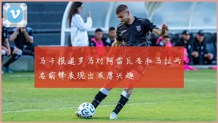 马卡报道罗马对阿雷瓦洛和马拉两名前锋表现出浓厚兴趣