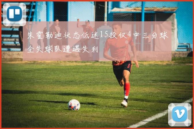 朱霍勒迪状态低迷15投仅4中三分球全失球队遭遇失利