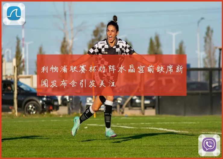 利物浦联赛杯对阵水晶宫前缺席新闻发布会引发关注