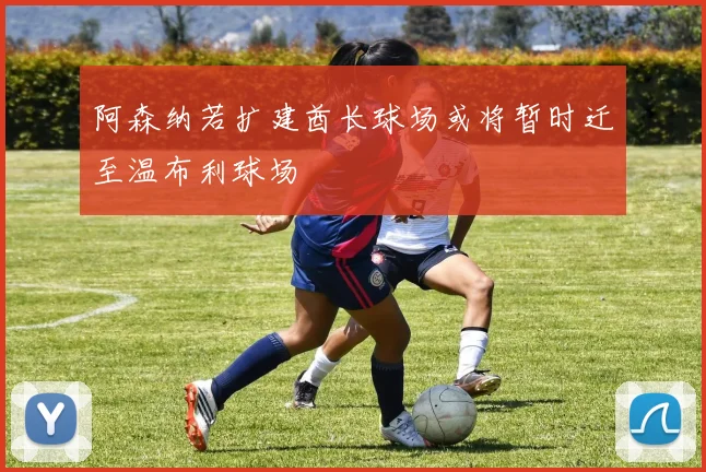 阿森纳若扩建酋长球场或将暂时迁至温布利球场