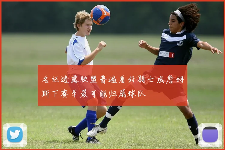 名记透露联盟普遍看好骑士成詹姆斯下赛季最可能归属球队