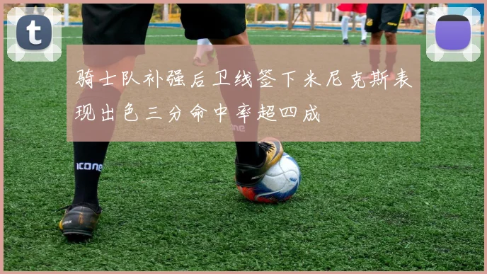 骑士队补强后卫线签下米尼克斯表现出色三分命中率超四成