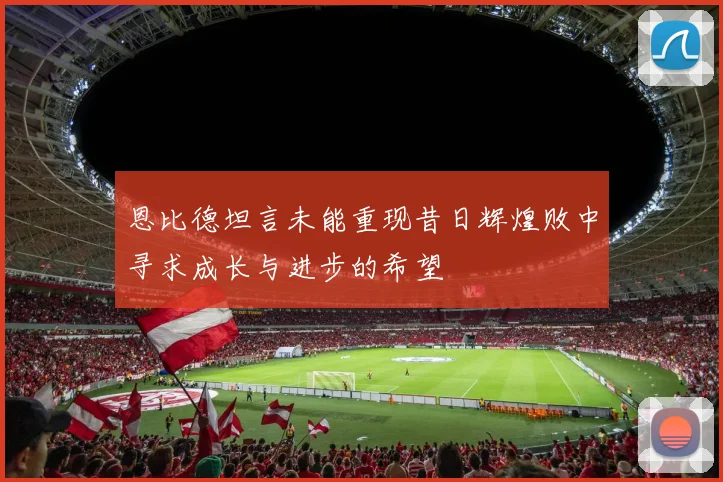 恩比德坦言未能重现昔日辉煌败中寻求成长与进步的希望