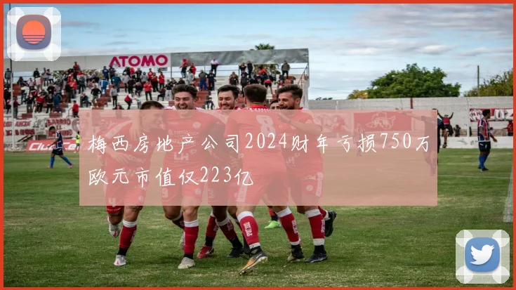 梅西房地产公司2024财年亏损750万欧元市值仅223亿