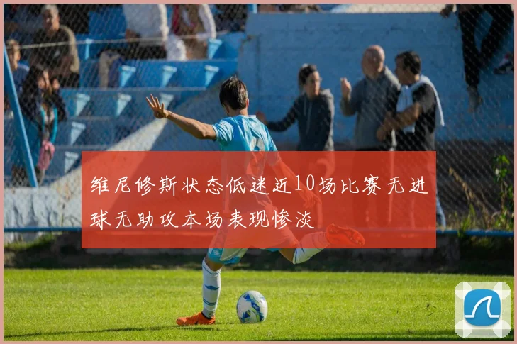 维尼修斯状态低迷近10场比赛无进球无助攻本场表现惨淡
