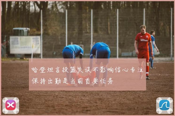 哈登坦言投篮失误不影响信心专注保持出勤是当前首要任务