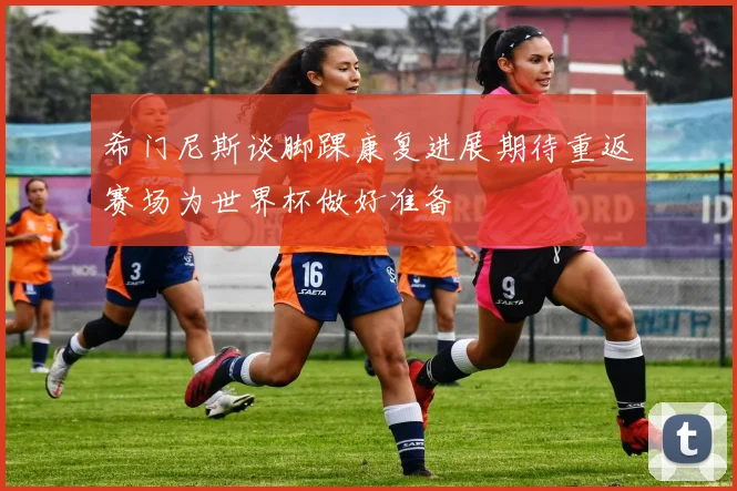 希门尼斯谈脚踝康复进展期待重返赛场为世界杯做好准备