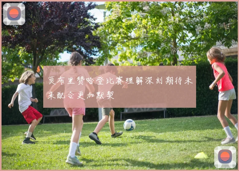 莫布里赞哈登比赛理解深刻期待未来配合更加默契