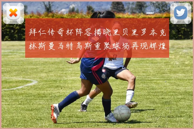 拜仁传奇杯阵容揭晓里贝里罗本克林斯曼马特乌斯重聚球场再现辉煌