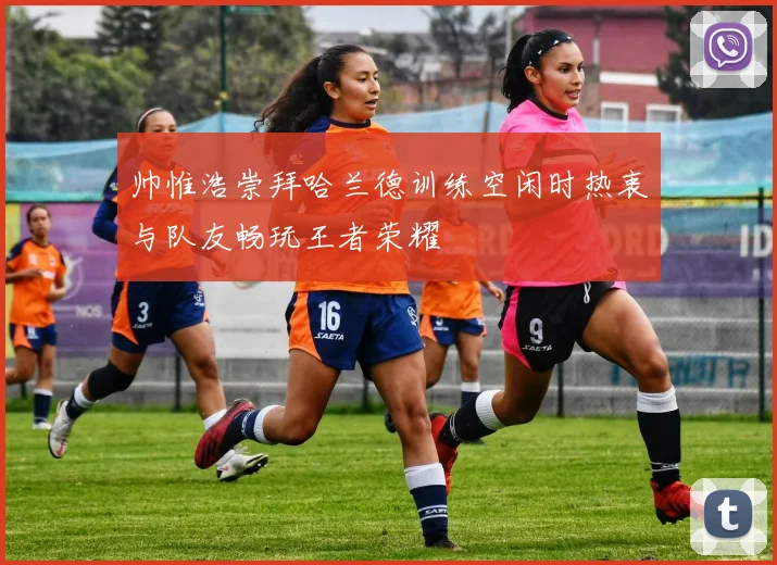 帅惟浩崇拜哈兰德训练空闲时热衷与队友畅玩王者荣耀