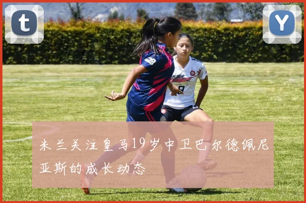 米兰关注皇马19岁中卫巴尔德佩尼亚斯的成长动态