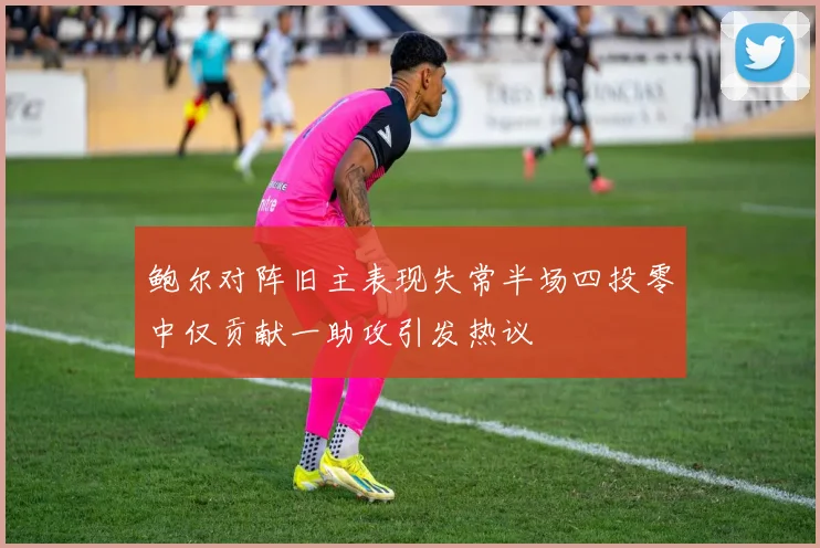 鲍尔对阵旧主表现失常半场四投零中仅贡献一助攻引发热议