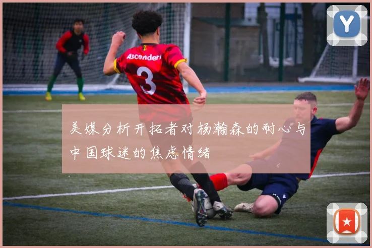 美媒分析开拓者对杨瀚森的耐心与中国球迷的焦虑情绪
