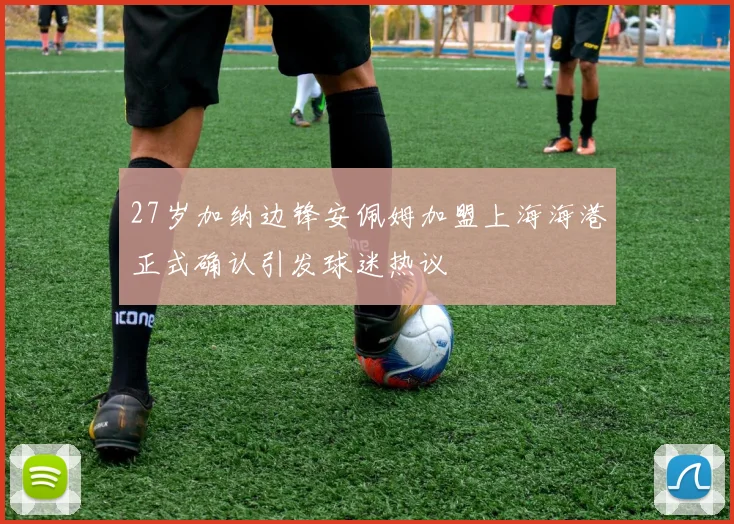 27岁加纳边锋安佩姆加盟上海海港正式确认引发球迷热议