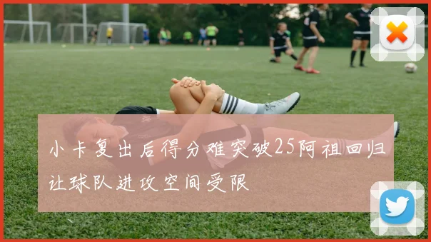 小卡复出后得分难突破25阿祖回归让球队进攻空间受限
