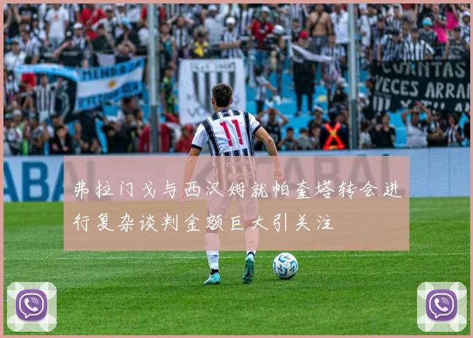 弗拉门戈与西汉姆就帕奎塔转会进行复杂谈判金额巨大引关注
