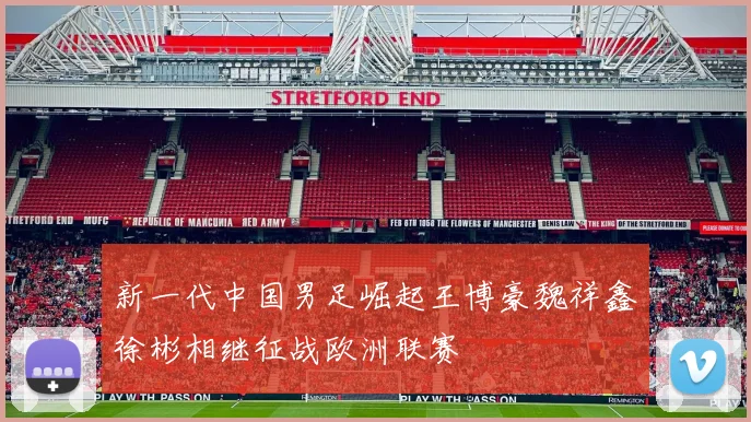 新一代中国男足崛起王博豪魏祥鑫徐彬相继征战欧洲联赛