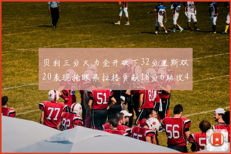 贝利三分火力全开砍下32分里斯双20表现抢眼弗拉格贡献18分6助攻4盖帽