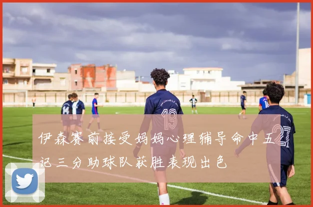 伊森赛前接受妈妈心理辅导命中五记三分助球队获胜表现出色
