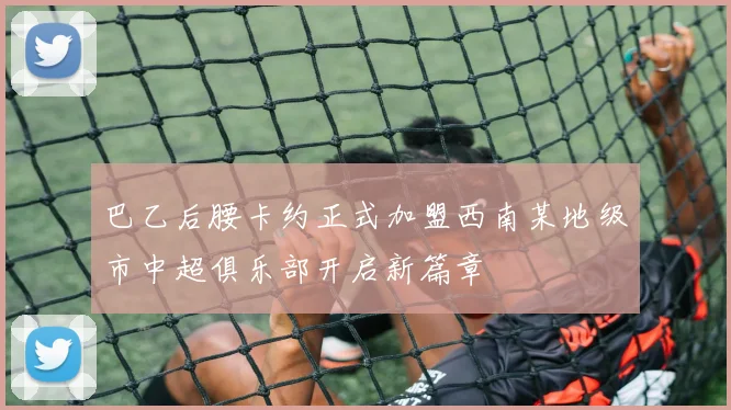 巴乙后腰卡约正式加盟西南某地级市中超俱乐部开启新篇章