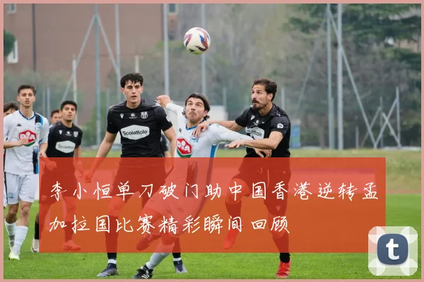 李小恒单刀破门助中国香港逆转孟加拉国比赛精彩瞬间回顾