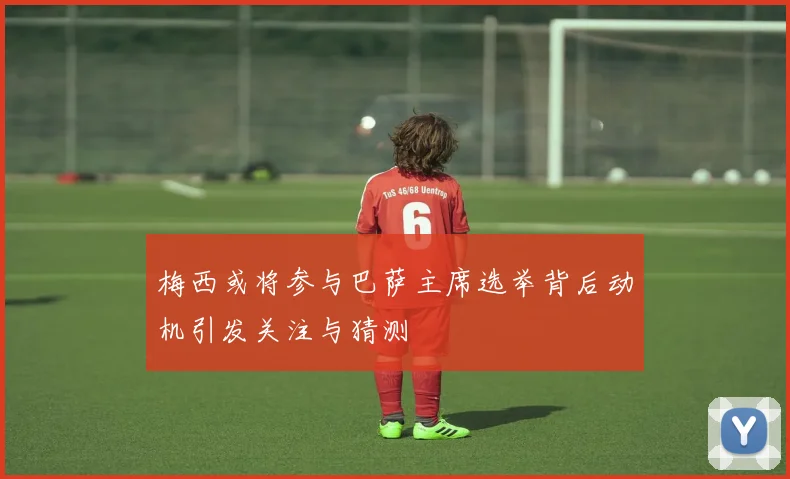梅西或将参与巴萨主席选举背后动机引发关注与猜测