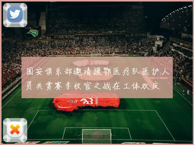 国安俱乐部邀请援鄂医疗队医护人员共赏赛季收官之战在工体欢庆