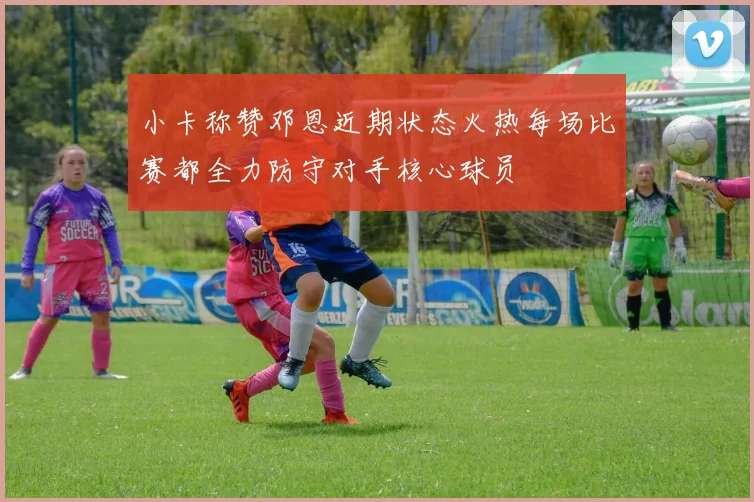 小卡称赞邓恩近期状态火热每场比赛都全力防守对手核心球员
