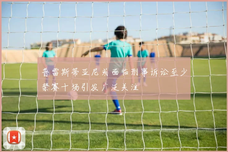 普雷斯蒂亚尼或面临刑事诉讼至少禁赛十场引发广泛关注