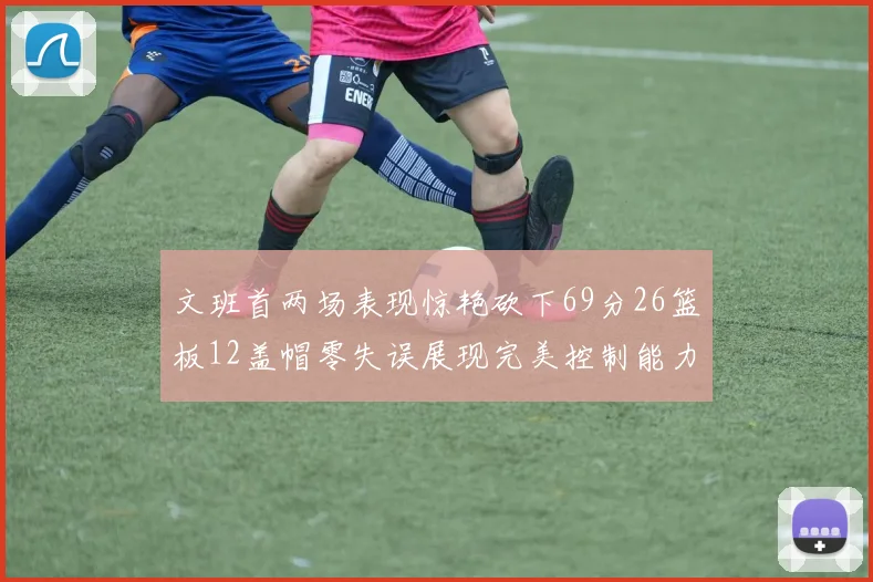 文班首两场表现惊艳砍下69分26篮板12盖帽零失误展现完美控制能力