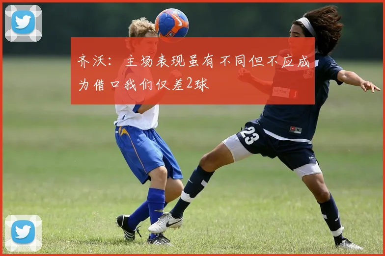 齐沃：主场表现虽有不同但不应成为借口我们仅差2球