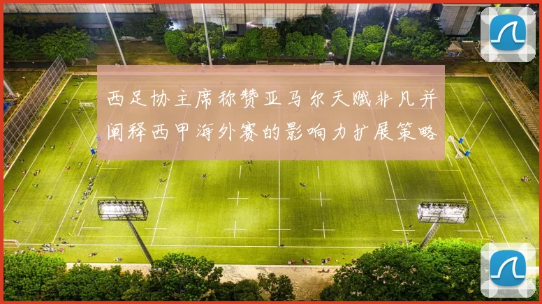 西足协主席称赞亚马尔天赋非凡并阐释西甲海外赛的影响力扩展策略