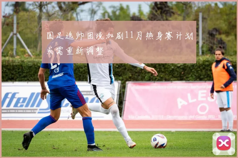 国足选帅困境加剧11月热身赛计划或需重新调整