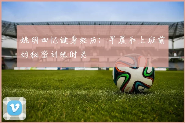 姚明回忆健身经历：早晨和上班前的秘密训练时光