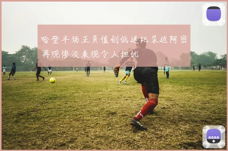 哈登半场正负值创低迷纪录迈阿密再现惨淡表现令人担忧