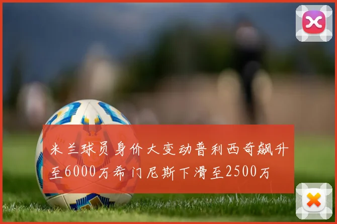 米兰球员身价大变动普利西奇飙升至6000万希门尼斯下滑至2500万